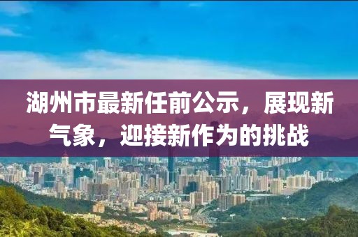 湖州市最新任前公示，展現(xiàn)新氣象，迎接新作為的挑戰(zhàn)