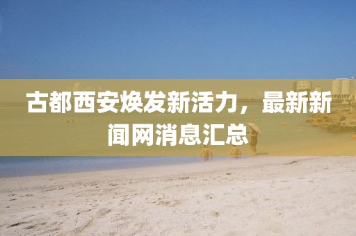 古都西安煥發(fā)新活力，最新新聞網(wǎng)消息匯總