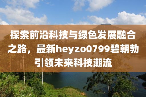 探索前沿科技與綠色發(fā)展融合之路，最新heyzo0799碧朝勃引領(lǐng)未來科技潮流
