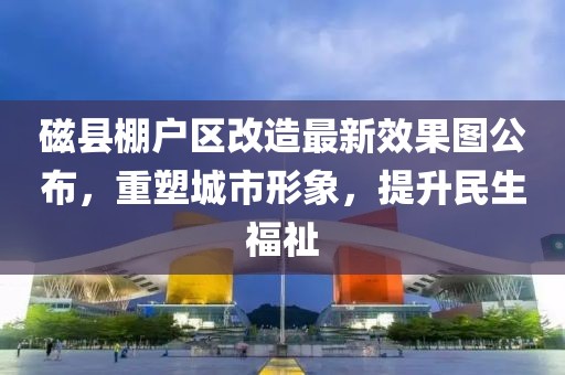 磁縣棚戶區(qū)改造最新效果圖公布，重塑城市形象，提升民生福祉