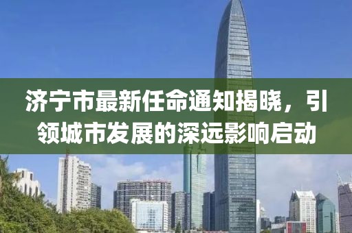 濟(jì)寧市最新任命通知揭曉，引領(lǐng)城市發(fā)展的深遠(yuǎn)影響啟動