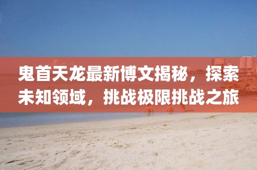 鬼首天龍最新博文揭秘，探索未知領(lǐng)域，挑戰(zhàn)極限挑戰(zhàn)之旅