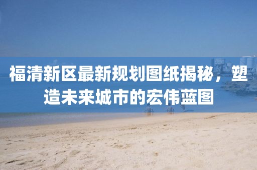 福清新區(qū)最新規(guī)劃圖紙揭秘，塑造未來城市的宏偉藍(lán)圖