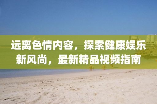 遠(yuǎn)離色情內(nèi)容，探索健康娛樂新風(fēng)尚，最新精品視頻指南