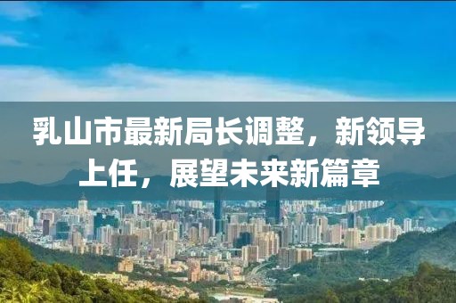 乳山市最新局長調(diào)整，新領(lǐng)導上任，展望未來新篇章