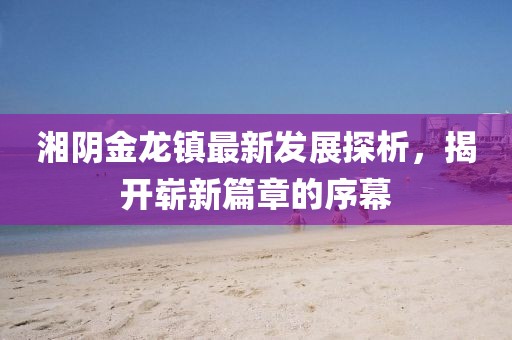 湘陰金龍鎮(zhèn)最新發(fā)展探析，揭開嶄新篇章的序幕
