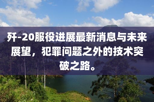 殲-20服役進(jìn)展最新消息與未來展望，犯罪問題之外的技術(shù)突破之路。