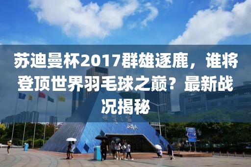 蘇迪曼杯2017群雄逐鹿，誰將登頂世界羽毛球之巔？最新戰(zhàn)況揭秘