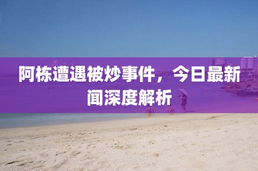 阿棟遭遇被炒事件，今日最新聞深度解析