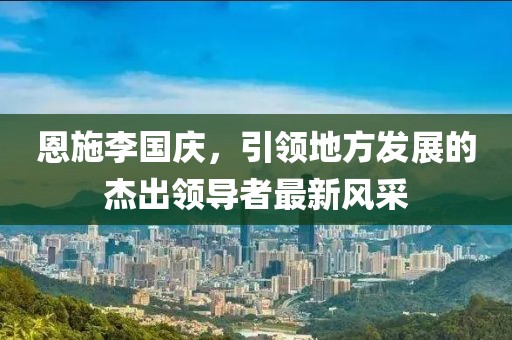 恩施李國慶，引領(lǐng)地方發(fā)展的杰出領(lǐng)導(dǎo)者最新風(fēng)采