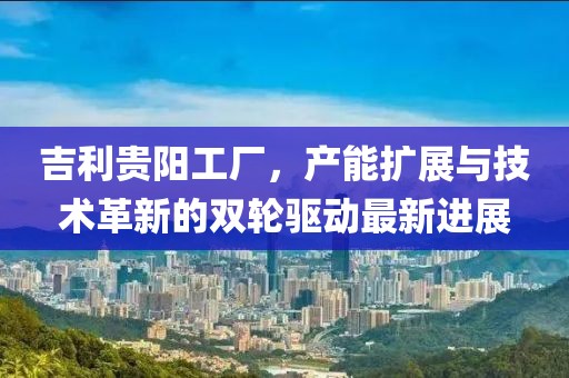 吉利貴陽工廠，產(chǎn)能擴(kuò)展與技術(shù)革新的雙輪驅(qū)動最新進(jìn)展