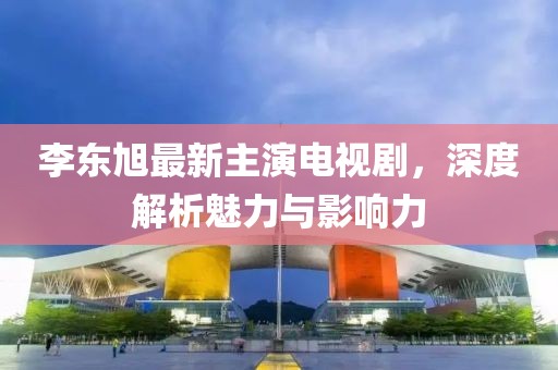 李東旭最新主演電視劇，深度解析魅力與影響力