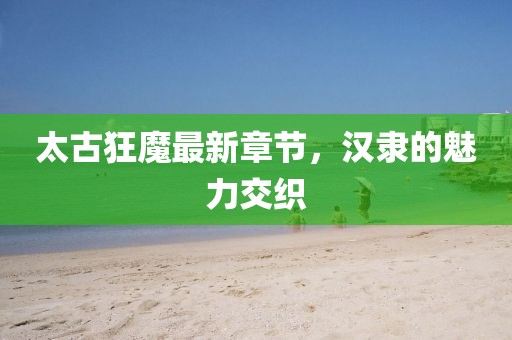 太古狂魔最新章節(jié)，漢隸的魅力交織