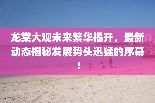 龍?zhí)拇笥^未來繁華揭開，最新動態(tài)揭秘發(fā)展勢頭迅猛的序幕！