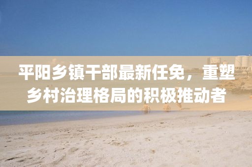 平陽鄉(xiāng)鎮(zhèn)干部最新任免，重塑鄉(xiāng)村治理格局的積極推動者