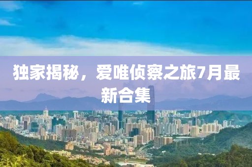 獨家揭秘，愛唯偵察之旅7月最新合集