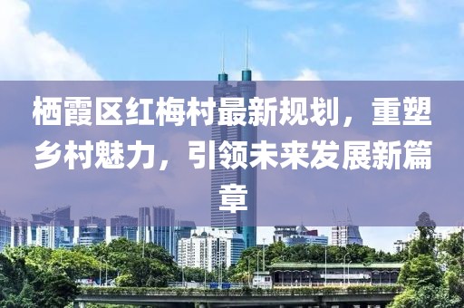 棲霞區(qū)紅梅村最新規(guī)劃，重塑鄉(xiāng)村魅力，引領(lǐng)未來發(fā)展新篇章
