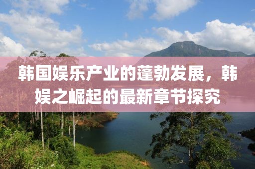 韓國娛樂產業(yè)的蓬勃發(fā)展，韓娛之崛起的最新章節(jié)探究