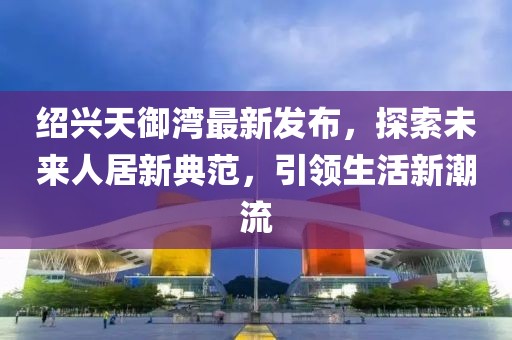 紹興天御灣最新發(fā)布，探索未來人居新典范，引領(lǐng)生活新潮流