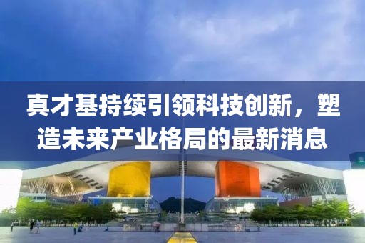 真才基持續(xù)引領(lǐng)科技創(chuàng)新，塑造未來產(chǎn)業(yè)格局的最新消息