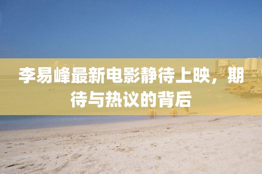 李易峰最新電影靜待上映，期待與熱議的背后