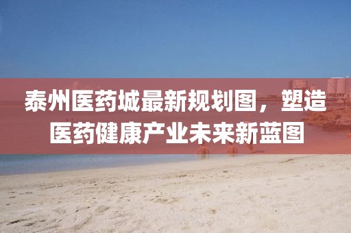 泰州醫(yī)藥城最新規(guī)劃圖，塑造醫(yī)藥健康產(chǎn)業(yè)未來新藍(lán)圖