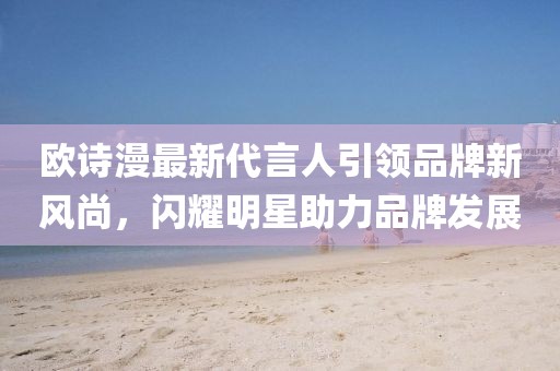 歐詩漫最新代言人引領(lǐng)品牌新風(fēng)尚，閃耀明星助力品牌發(fā)展