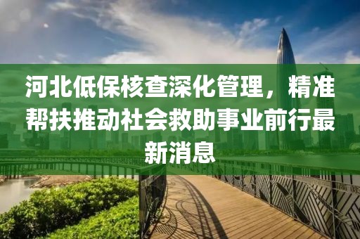 河北低保核查深化管理，精準幫扶推動社會救助事業(yè)前行最新消息