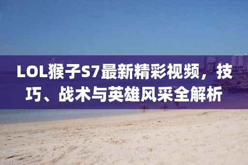 LOL猴子S7最新精彩視頻，技巧、戰(zhàn)術(shù)與英雄風(fēng)采全解析