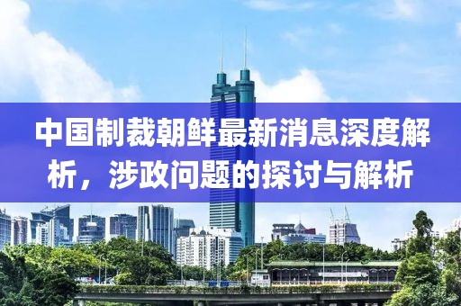 中國制裁朝鮮最新消息深度解析，涉政問題的探討與解析