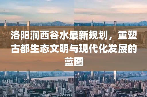 洛陽(yáng)澗西谷水最新規(guī)劃，重塑古都生態(tài)文明與現(xiàn)代化發(fā)展的藍(lán)圖