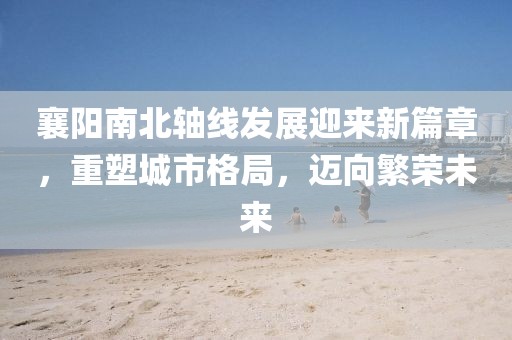 襄陽南北軸線發(fā)展迎來新篇章，重塑城市格局，邁向繁榮未來