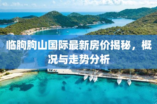 臨朐朐山國際最新房?jī)r(jià)揭秘，概況與走勢(shì)分析