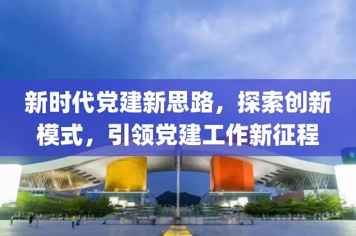 新時(shí)代黨建新思路，探索創(chuàng)新模式，引領(lǐng)黨建工作新征程