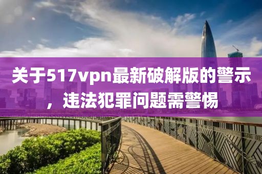 關(guān)于517vpn最新破解版的警示，違法犯罪問(wèn)題需警惕