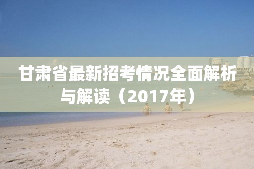 甘肅省最新招考情況全面解析與解讀（2017年）