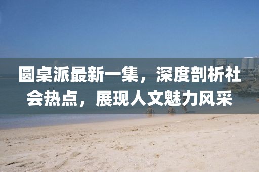 圓桌派最新一集，深度剖析社會(huì)熱點(diǎn)，展現(xiàn)人文魅力風(fēng)采