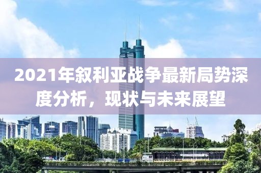 2021年敘利亞戰(zhàn)爭(zhēng)最新局勢(shì)深度分析，現(xiàn)狀與未來(lái)展望