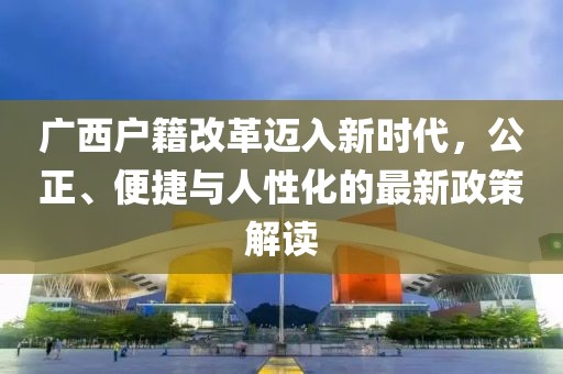 廣西戶籍改革邁入新時代，公正、便捷與人性化的最新政策解讀