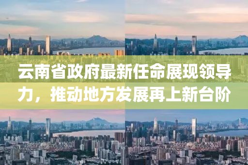 云南省政府最新任命展現(xiàn)領導力，推動地方發(fā)展再上新臺階