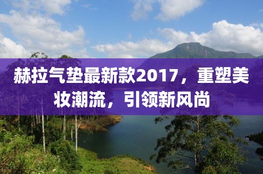 赫拉氣墊最新款2017，重塑美妝潮流，引領(lǐng)新風(fēng)尚