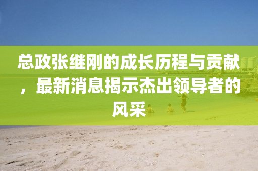 總政張繼剛的成長歷程與貢獻，最新消息揭示杰出領導者的風采
