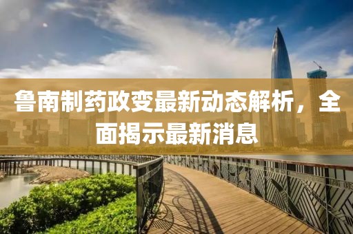 魯南制藥政變最新動態(tài)解析，全面揭示最新消息