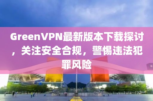 GreenVPN最新版本下載探討，關(guān)注安全合規(guī)，警惕違法犯罪風(fēng)險(xiǎn)