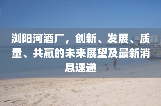瀏陽河酒廠，創(chuàng)新、發(fā)展、質(zhì)量、共贏的未來展望及最新消息速遞