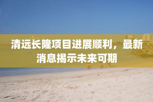清遠(yuǎn)長(zhǎng)隆項(xiàng)目進(jìn)展順利，最新消息揭示未來(lái)可期