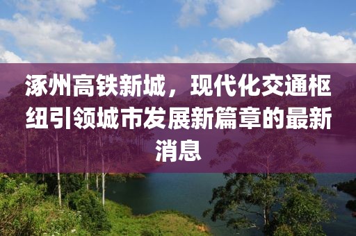 涿州高鐵新城，現(xiàn)代化交通樞紐引領(lǐng)城市發(fā)展新篇章的最新消息