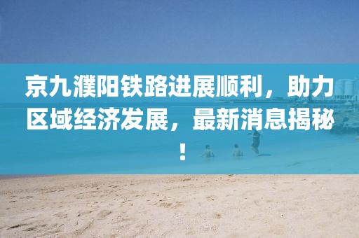 京九濮陽(yáng)鐵路進(jìn)展順利，助力區(qū)域經(jīng)濟(jì)發(fā)展，最新消息揭秘！