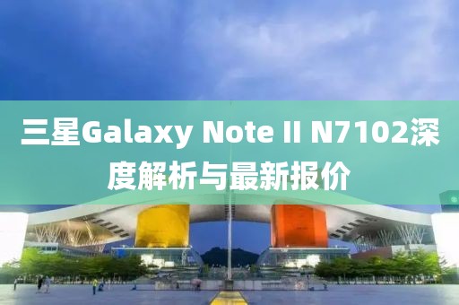 三星Galaxy Note II N7102深度解析與最新報(bào)價(jià)