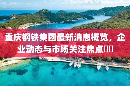重慶鋼鐵集團最新消息概覽，企業(yè)動態(tài)與市場關注焦點??